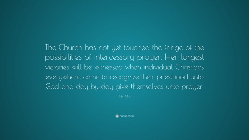 John Mott Quote: “The Church has not yet touched the fringe of the possibilities of intercessory prayer. Her largest victories will be witnessed when individual Christians everywhere come to recognize their priesthood unto God and day by day give themselves unto prayer.”