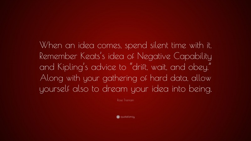 Rose Tremain Quote: “When an idea comes, spend silent time with it. Remember Keats’s idea of Negative Capability and Kipling’s advice to “drift, wait, and obey.” Along with your gathering of hard data, allow yourself also to dream your idea into being.”