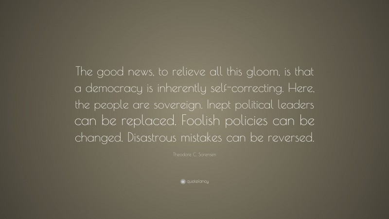 Theodore C. Sorensen Quote: “The good news, to relieve all this gloom, is that a democracy is inherently self-correcting. Here, the people are sovereign. Inept political leaders can be replaced. Foolish policies can be changed. Disastrous mistakes can be reversed.”