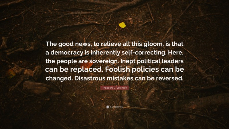 Theodore C. Sorensen Quote: “The good news, to relieve all this gloom, is that a democracy is inherently self-correcting. Here, the people are sovereign. Inept political leaders can be replaced. Foolish policies can be changed. Disastrous mistakes can be reversed.”
