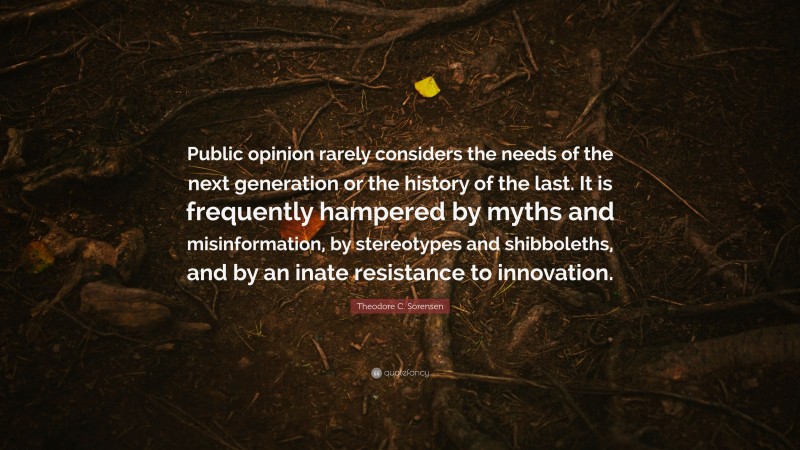 Theodore C. Sorensen Quote: “Public opinion rarely considers the needs of the next generation or the history of the last. It is frequently hampered by myths and misinformation, by stereotypes and shibboleths, and by an inate resistance to innovation.”