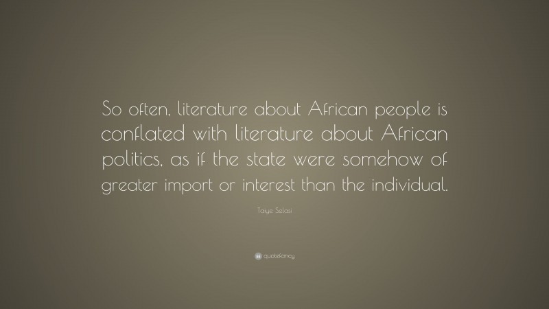 Taiye Selasi Quote: “So often, literature about African people is conflated with literature about African politics, as if the state were somehow of greater import or interest than the individual.”