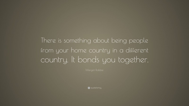 Margot Robbie Quote: “There is something about being people from your home country in a different country. It bonds you together.”