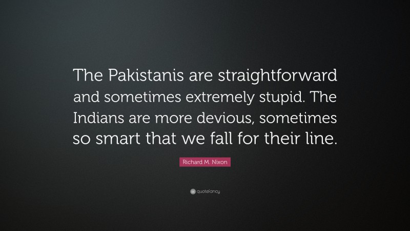 Richard M. Nixon Quote: “The Pakistanis are straightforward and sometimes extremely stupid. The Indians are more devious, sometimes so smart that we fall for their line.”