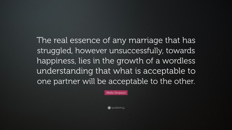 Wallis Simpson Quote: “The real essence of any marriage that has struggled, however unsuccessfully, towards happiness, lies in the growth of a wordless understanding that what is acceptable to one partner will be acceptable to the other.”