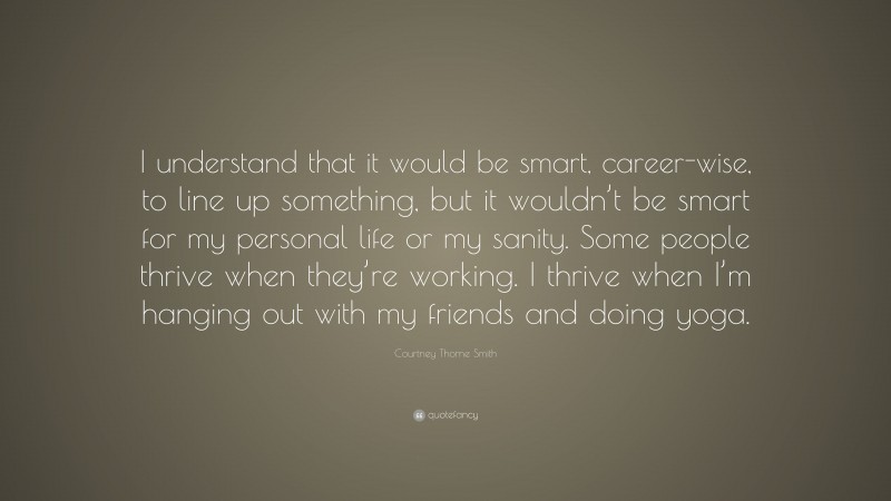 Courtney Thorne Smith Quote: “I understand that it would be smart, career-wise, to line up something, but it wouldn’t be smart for my personal life or my sanity. Some people thrive when they’re working. I thrive when I’m hanging out with my friends and doing yoga.”