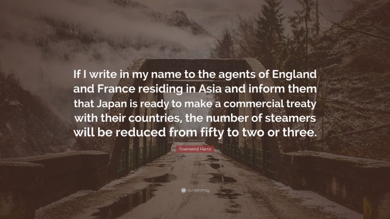 Townsend Harris Quote: “If I write in my name to the agents of England and France residing in Asia and inform them that Japan is ready to make a commercial treaty with their countries, the number of steamers will be reduced from fifty to two or three.”