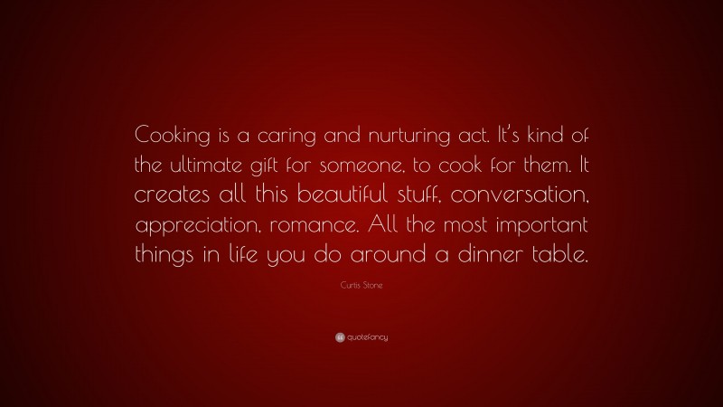 Curtis Stone Quote: “Cooking is a caring and nurturing act. It’s kind of the ultimate gift for someone, to cook for them. It creates all this beautiful stuff, conversation, appreciation, romance. All the most important things in life you do around a dinner table.”