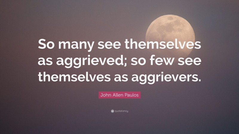John Allen Paulos Quote: “So many see themselves as aggrieved; so few see themselves as aggrievers.”