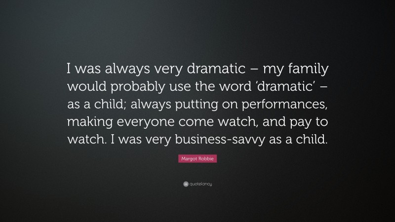 Margot Robbie Quote: “I was always very dramatic – my family would probably use the word ‘dramatic’ – as a child; always putting on performances, making everyone come watch, and pay to watch. I was very business-savvy as a child.”