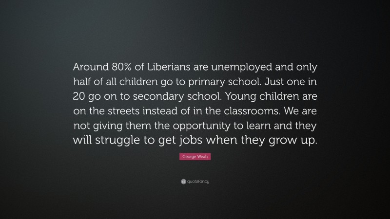 George Weah Quote: “Around 80% of Liberians are unemployed and only half of all children go to primary school. Just one in 20 go on to secondary school. Young children are on the streets instead of in the classrooms. We are not giving them the opportunity to learn and they will struggle to get jobs when they grow up.”