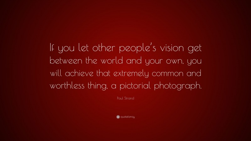 Paul Strand Quote: “If you let other people’s vision get between the world and your own, you will achieve that extremely common and worthless thing, a pictorial photograph.”