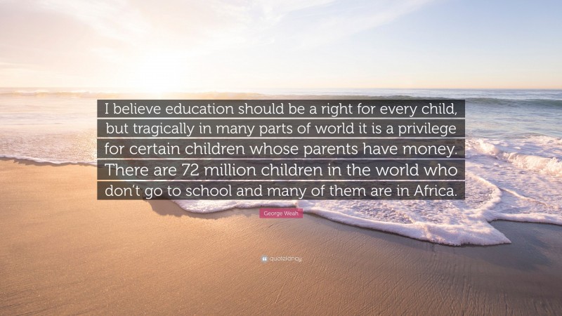 George Weah Quote: “I believe education should be a right for every child, but tragically in many parts of world it is a privilege for certain children whose parents have money. There are 72 million children in the world who don’t go to school and many of them are in Africa.”