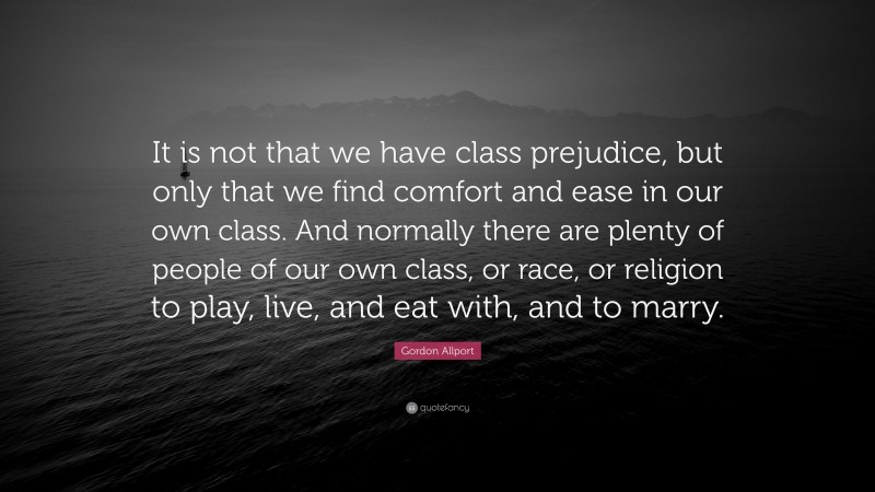 Gordon Allport Quote: “It is not that we have class prejudice, but only that we find comfort and ease in our own class. And normally there are plenty of people of our own class, or race, or religion to play, live, and eat with, and to marry.”