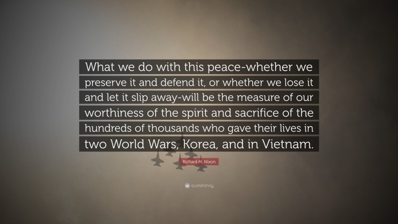 Richard M. Nixon Quote: “What we do with this peace-whether we preserve it and defend it, or whether we lose it and let it slip away-will be the measure of our worthiness of the spirit and sacrifice of the hundreds of thousands who gave their lives in two World Wars, Korea, and in Vietnam.”