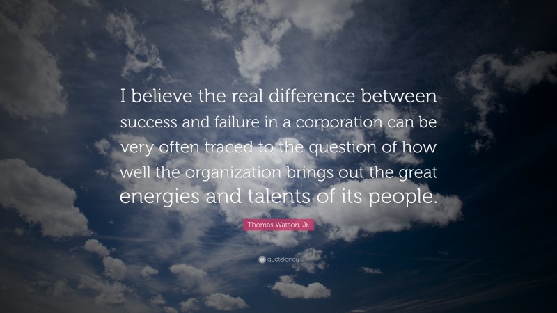 Thomas Watson, Jr. Quote: “I believe the real difference between success and failure in a corporation can be very often traced to the question of how well the organization brings out the great energies and talents of its people.”