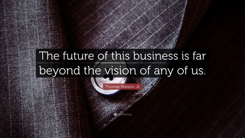 Thomas Watson, Jr. Quote: “The future of this business is far beyond the vision of any of us.”