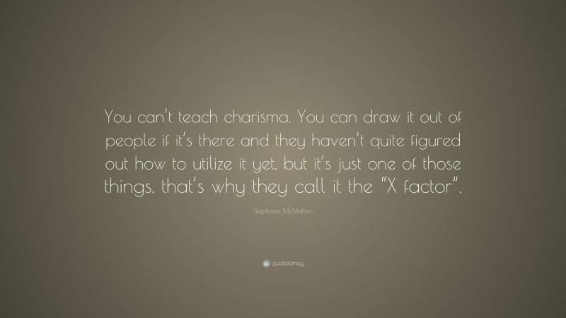 Stephanie McMahon Quote: “You can’t teach charisma. You can draw it out of people if it’s there and they haven’t quite figured out how to utilize it yet, but it’s just one of those things, that’s why they call it the “X factor”.”