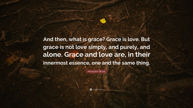 Alexander Whyte Quote: “And then, what is grace? Grace is love. But grace is not love simply, and purely, and alone. Grace and love are, in their innermost essence, one and the same thing.”