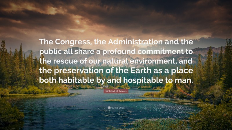 Richard M. Nixon Quote: “The Congress, the Administration and the public all share a profound commitment to the rescue of our natural environment, and the preservation of the Earth as a place both habitable by and hospitable to man.”