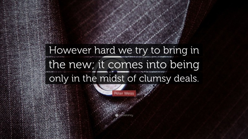 Peter Weiss Quote: “However hard we try to bring in the new; it comes into being only in the midst of clumsy deals.”