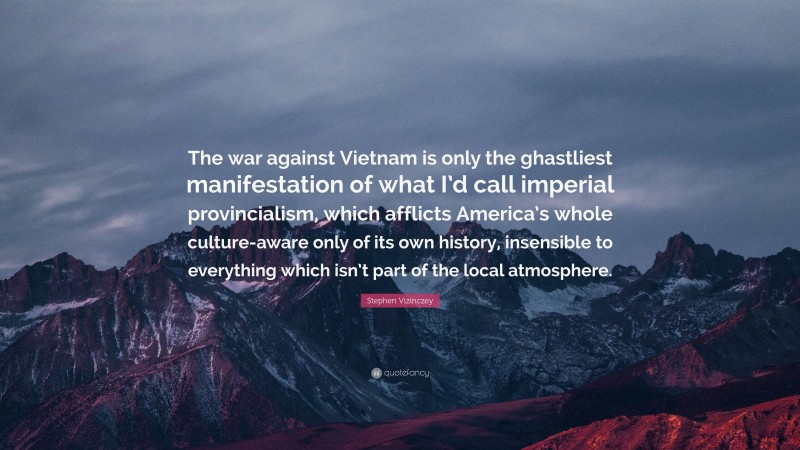 Stephen Vizinczey Quote: “The war against Vietnam is only the ghastliest manifestation of what I’d call imperial provincialism, which afflicts America’s whole culture-aware only of its own history, insensible to everything which isn’t part of the local atmosphere.”