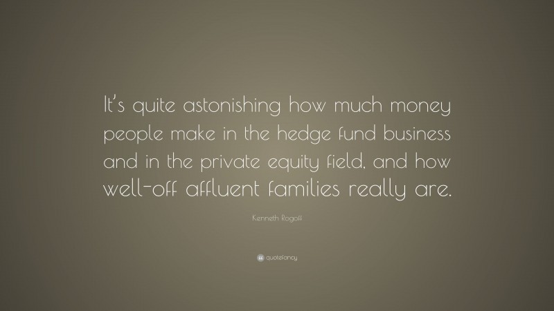 Kenneth Rogoff Quote: “It’s quite astonishing how much money people make in the hedge fund business and in the private equity field, and how well-off affluent families really are.”