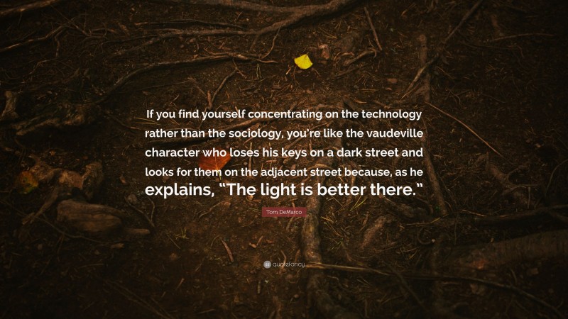 Tom DeMarco Quote: “If you find yourself concentrating on the technology rather than the sociology, you’re like the vaudeville character who loses his keys on a dark street and looks for them on the adjacent street because, as he explains, “The light is better there.””