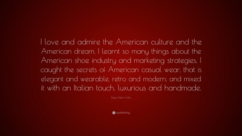 Diego Della Valle Quote: “I love and admire the American culture and the American dream. I learnt so many things about the American shoe industry and marketing strategies. I caught the secrets of American casual wear, that is elegant and wearable, retro and modern, and mixed it with an Italian touch, luxurious and handmade.”