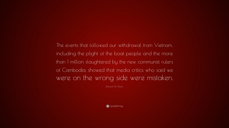 Richard M. Nixon Quote: “The events that followed our withdrawal from Vietnam, including the plight of the boat people and the more than 1 million slaughtered by the new communist rulers of Cambodia, showed that media critics who said we were on the wrong side were mistaken.”