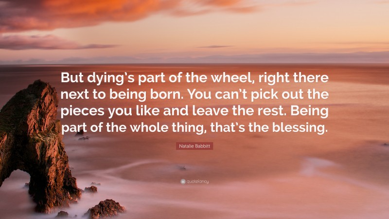 Natalie Babbitt Quote: “But dying’s part of the wheel, right there next to being born. You can’t pick out the pieces you like and leave the rest. Being part of the whole thing, that’s the blessing.”