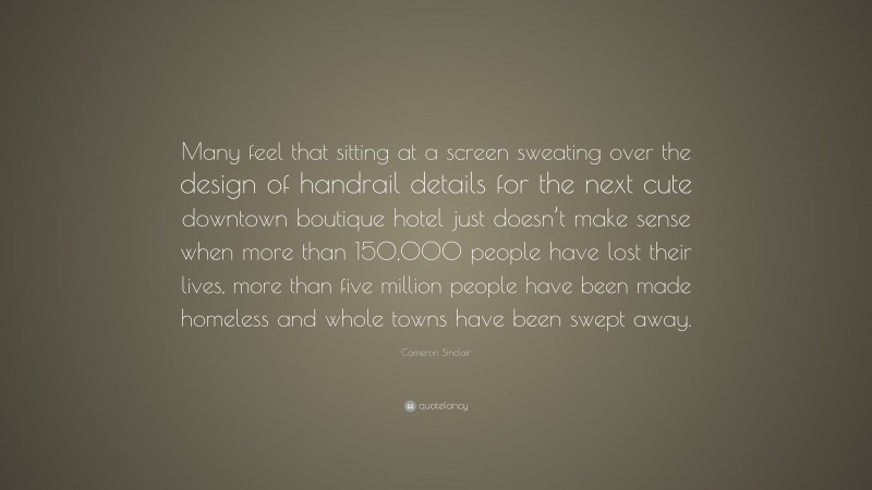 Cameron Sinclair Quote: “Many feel that sitting at a screen sweating over the design of handrail details for the next cute downtown boutique hotel just doesn’t make sense when more than 150,000 people have lost their lives, more than five million people have been made homeless and whole towns have been swept away.”