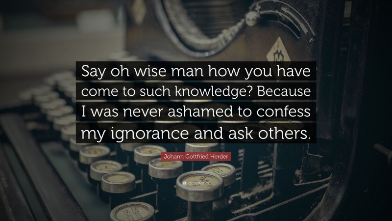 Johann Gottfried Herder Quote: “Say oh wise man how you have come to such knowledge? Because I was never ashamed to confess my ignorance and ask others.”