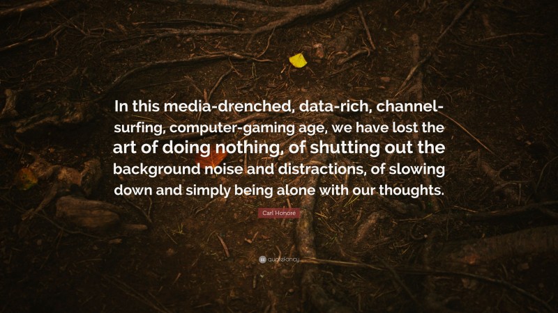 Carl Honoré Quote: “In this media-drenched, data-rich, channel-surfing, computer-gaming age, we have lost the art of doing nothing, of shutting out the background noise and distractions, of slowing down and simply being alone with our thoughts.”