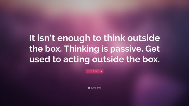 Tim Ferriss Quote: “It isn’t enough to think outside the box. Thinking is passive. Get used to acting outside the box.”