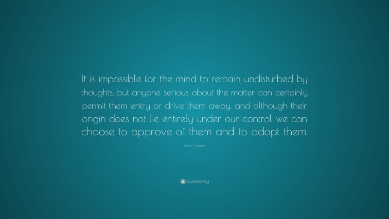 John Cassian Quote: “It is impossible for the mind to remain undisturbed by thoughts, but anyone serious about the matter can certainly permit them entry or drive them away, and although their origin does not lie entirely under our control we can choose to approve of them and to adopt them.”