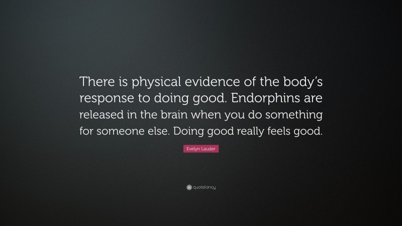 Evelyn Lauder Quote: “There is physical evidence of the body’s response to doing good. Endorphins are released in the brain when you do something for someone else. Doing good really feels good.”