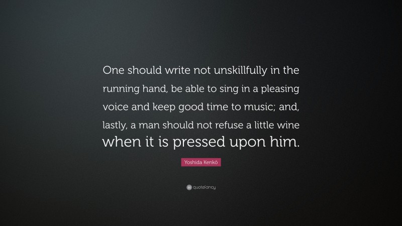 Yoshida Kenkō Quote: “One should write not unskillfully in the running hand, be able to sing in a pleasing voice and keep good time to music; and, lastly, a man should not refuse a little wine when it is pressed upon him.”