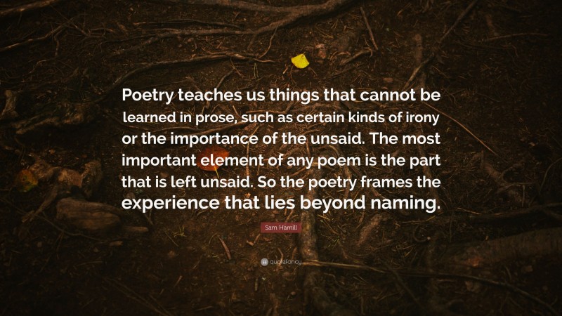 Sam Hamill Quote: “Poetry teaches us things that cannot be learned in prose, such as certain kinds of irony or the importance of the unsaid. The most important element of any poem is the part that is left unsaid. So the poetry frames the experience that lies beyond naming.”