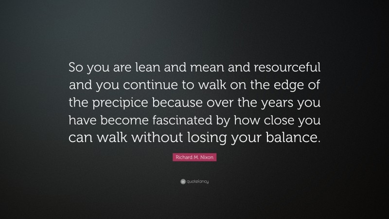 Richard M. Nixon Quote: “So you are lean and mean and resourceful and you continue to walk on the edge of the precipice because over the years you have become fascinated by how close you can walk without losing your balance.”