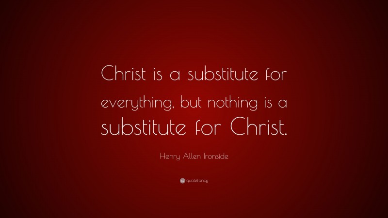 Henry Allen Ironside Quote: “Christ is a substitute for everything, but nothing is a substitute for Christ.”