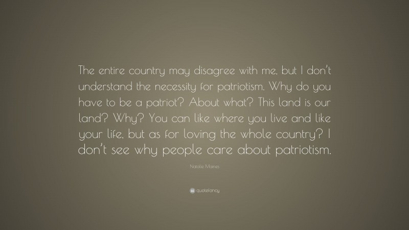 Natalie Maines Quote: “The entire country may disagree with me, but I don’t understand the necessity for patriotism. Why do you have to be a patriot? About what? This land is our land? Why? You can like where you live and like your life, but as for loving the whole country? I don’t see why people care about patriotism.”