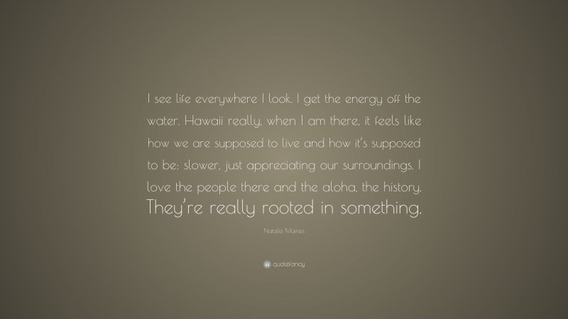 Natalie Maines Quote: “I see life everywhere I look. I get the energy off the water. Hawaii really, when I am there, it feels like how we are supposed to live and how it’s supposed to be: slower, just appreciating our surroundings. I love the people there and the aloha, the history. They’re really rooted in something.”