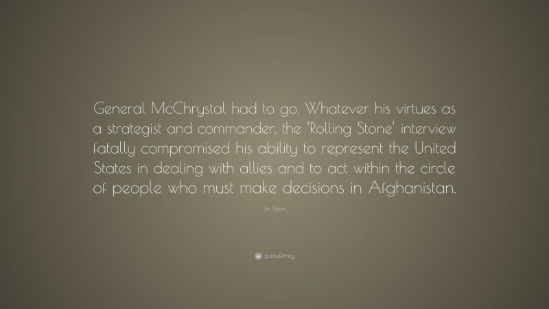 Jim Talent Quote: “General McChrystal had to go. Whatever his virtues as a strategist and commander, the ‘Rolling Stone’ interview fatally compromised his ability to represent the United States in dealing with allies and to act within the circle of people who must make decisions in Afghanistan.”