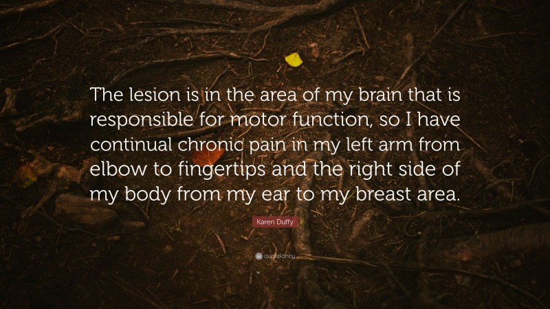 Karen Duffy Quote: “The lesion is in the area of my brain that is responsible for motor function, so I have continual chronic pain in my left arm from elbow to fingertips and the right side of my body from my ear to my breast area.”