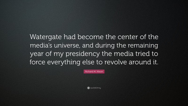 Richard M. Nixon Quote: “Watergate had become the center of the media’s universe, and during the remaining year of my presidency the media tried to force everything else to revolve around it.”