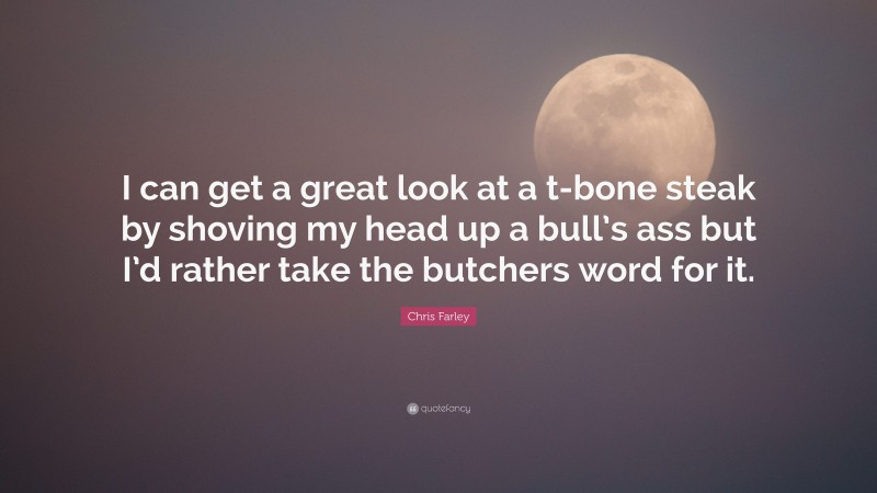 Chris Farley Quote: “I can get a great look at a t-bone steak by shoving my head up a bull’s ass but I’d rather take the butchers word for it.”
