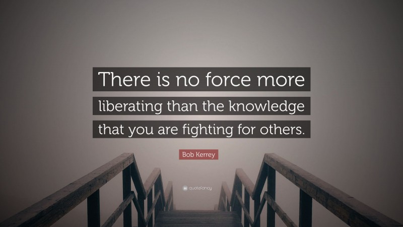 Bob Kerrey Quote: “There is no force more liberating than the knowledge that you are fighting for others.”