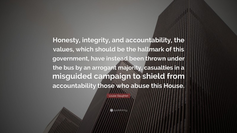 Louise Slaughter Quote: “Honesty, integrity, and accountability, the values, which should be the hallmark of this government, have instead been thrown under the bus by an arrogant majority, casualties in a misguided campaign to shield from accountability those who abuse this House.”