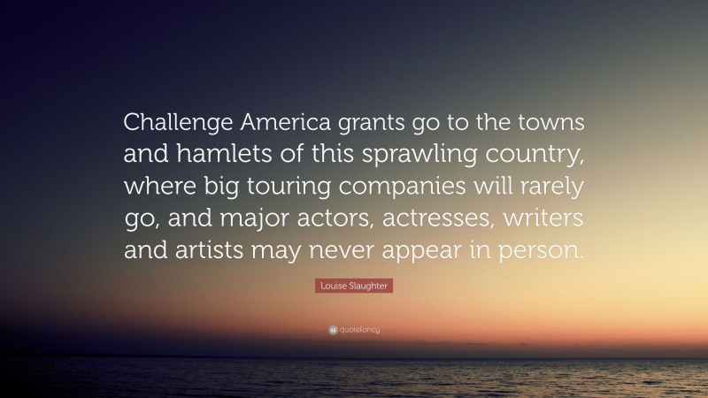 Louise Slaughter Quote: “Challenge America grants go to the towns and hamlets of this sprawling country, where big touring companies will rarely go, and major actors, actresses, writers and artists may never appear in person.”